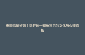 武宁县泰国情降好吗？揭开这一现象背后的文化与心理真相