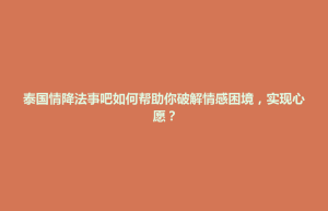 蒸湘区泰国情降法事吧如何帮助你破解情感困境，实现心愿？