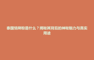 玉山县泰国情降粉是什么？揭秘其背后的神秘魅力与真实用途