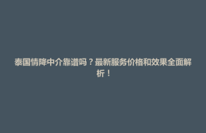 天柱县泰国情降中介靠谱吗？最新服务价格和效果全面解析！
