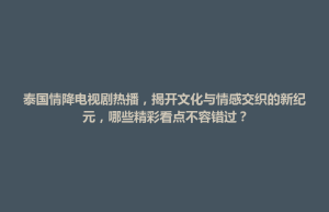 招远市泰国情降电视剧热播，揭开文化与情感交织的新纪元，哪些精彩看点不容错过？