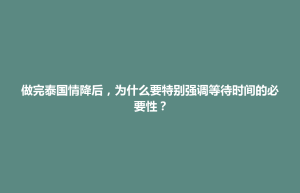 清城区做完泰国情降后，为什么要特别强调等待时间的必要性？