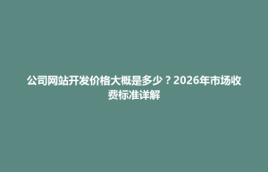 博兴县公司网站开发价格大概是多少？2026年市场收费标准详解