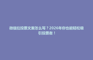 威县微信拉投票文案怎么写？2026年你也能轻松吸引投票者！