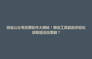 东台市微信公众号投票软件大揭秘！哪些工具能助你轻松获取超高投票数？