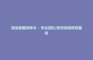 孟连傣族拉祜族佤族自治县淘宝泰国情降术 – 专业团队|有效情感修复服务