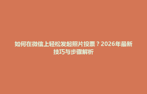 孟州市如何在微信上轻松发起照片投票？2026年最新技巧与步骤解析