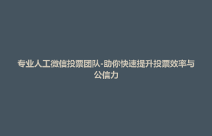 东台市专业人工微信投票团队-助你快速提升投票效率与公信力
