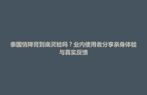 孟连傣族拉祜族佤族自治县泰国情降膏到底灵验吗？业内使用者分享亲身体验与真实反馈