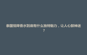 天柱县泰国情降香水到底有什么独特魅力，让人心醉神迷？