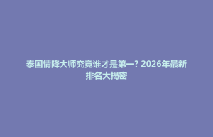 大田县泰国情降大师究竟谁才是第一? 2026年最新排名大揭密