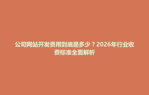 博兴县公司网站开发费用到底是多少？2026年行业收费标准全面解析