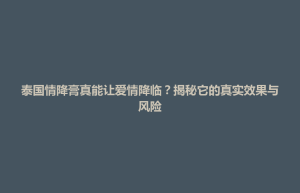 东台市泰国情降膏真能让爱情降临？揭秘它的真实效果与风险