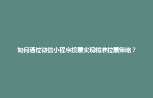 中正区如何通过微信小程序投票实现精准拉票策略？