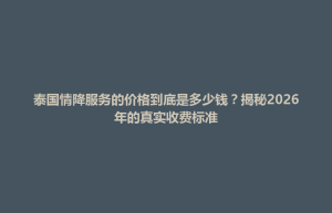 东升镇泰国情降服务的价格到底是多少钱？揭秘2026年的真实收费标准