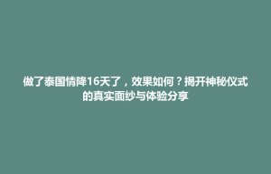 招远市做了泰国情降16天了，效果如何？揭开神秘仪式的真实面纱与体验分享