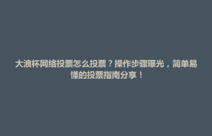 泾县大浪杯网络投票怎么投票？操作步骤曝光，简单易懂的投票指南分享！