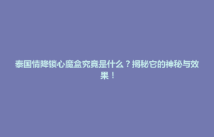 清浦区泰国情降锁心魔盒究竟是什么？揭秘它的神秘与效果！