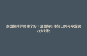 玉山县泰国情降师傅哪个好？全面解析市场口碑与专业实力大对比