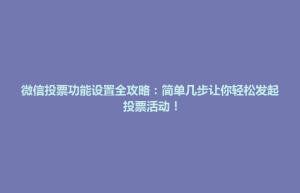 天柱县微信投票功能设置全攻略：简单几步让你轻松发起投票活动！