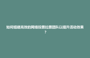 如何组建高效的网络投票拉票团队以提升活动效果？