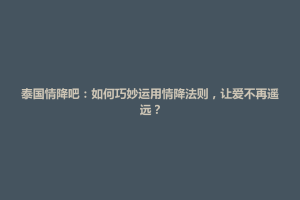 天柱县泰国情降吧：如何巧妙运用情降法则，让爱不再遥远？
