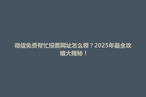 黑水县微信免费帮忙投票网址怎么领？2025年最全攻略大揭秘！