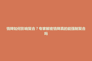 西秀区情降如何影响复合？专家解密情降真的能强制复合吗