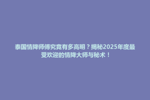 泰国情降师傅究竟有多高明？揭秘2025年度最受欢迎的情降大师与秘术！