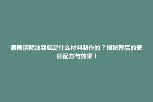 天柱县泰国情降油到底是什么材料制作的？揭秘背后的奇妙配方与效果！