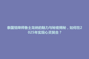 贡山独龙族怒族自治县泰国情降师鲁士龙纳的魅力与秘密揭秘，如何在2025年实现心灵契合？