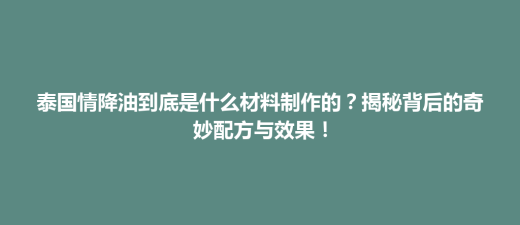 天柱县泰国情降油到底是什么材料制作的？揭秘背后的奇妙配方与效果！