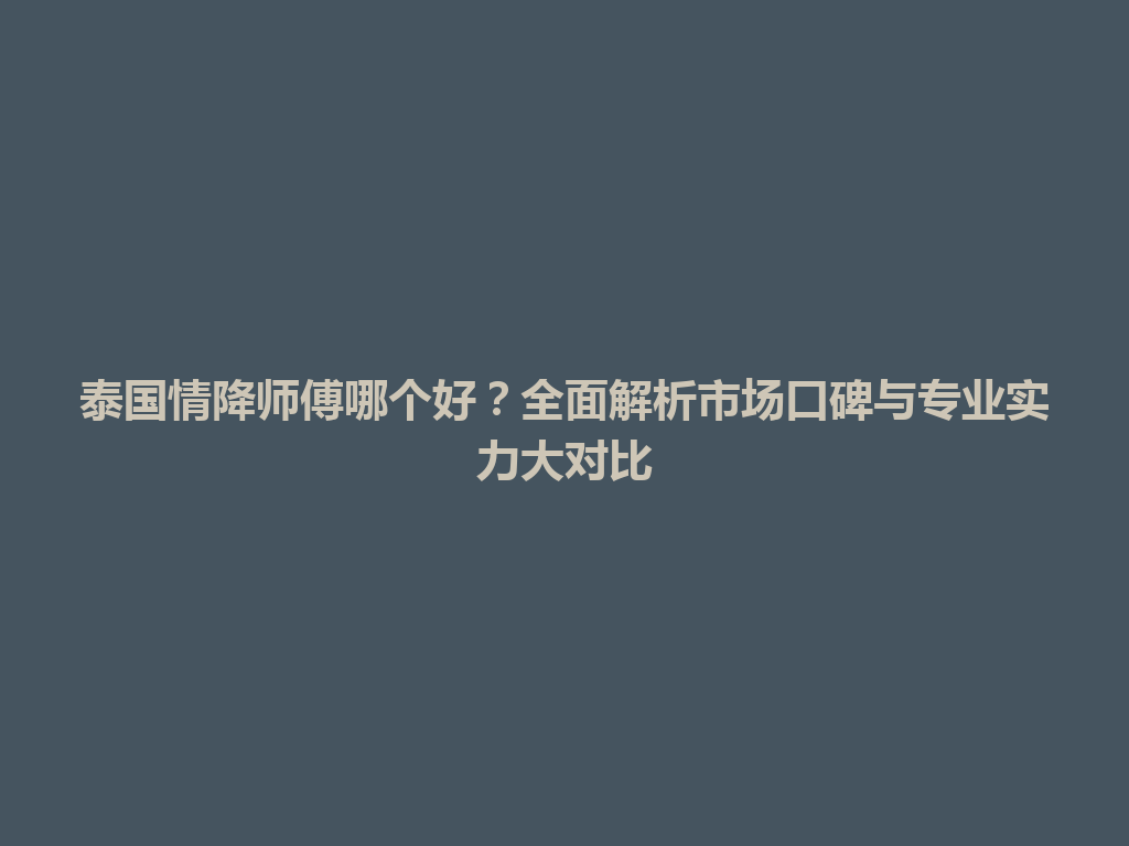 泰国情降师傅哪个好？全面解析市场口碑与专业实力大对比 一
