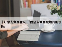 ✅好想去大西北玩 「我想去大西北旅行的说说」