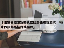 ✅张家界旅游攻略总结版路线省钱避坑 「张家界旅游最佳路线推荐」