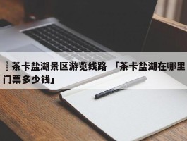 ✅茶卡盐湖景区游览线路 「茶卡盐湖在哪里门票多少钱」