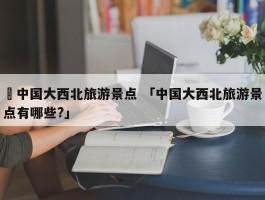 ✅中国大西北旅游景点 「中国大西北旅游景点有哪些?」