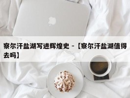 察尔汗盐湖写进辉煌史 -【察尔汗盐湖值得去吗】