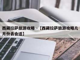 西藏拉萨旅游攻略 -【西藏拉萨旅游攻略几月份去合适】