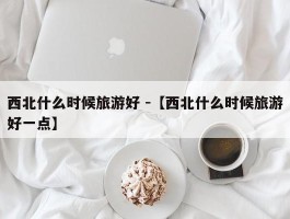 西北什么时候旅游好 -【西北什么时候旅游好一点】