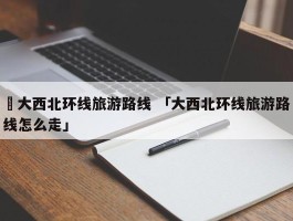 ✅大西北环线旅游路线 「大西北环线旅游路线怎么走」