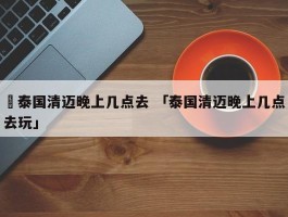 ✅泰国清迈晚上几点去 「泰国清迈晚上几点去玩」