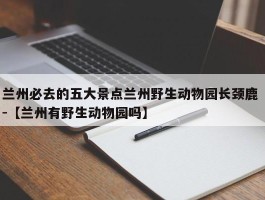 兰州必去的五大景点兰州野生动物园长颈鹿 -【兰州有野生动物园吗】