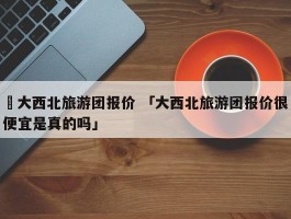 ✅大西北旅游团报价 「大西北旅游团报价很便宜是真的吗」