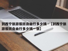 到西宁旅游报团自由行多少钱 -【到西宁旅游报团自由行多少钱一张】