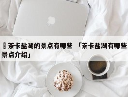 ✅茶卡盐湖的景点有哪些 「茶卡盐湖有哪些景点介绍」