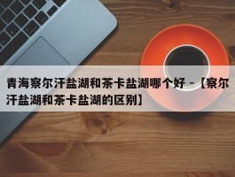 青海察尔汗盐湖和茶卡盐湖哪个好 -【察尔汗盐湖和茶卡盐湖的区别】