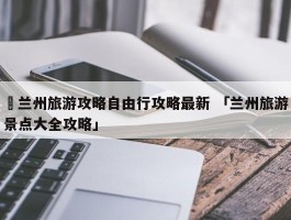 ✅兰州旅游攻略自由行攻略最新 「兰州旅游景点大全攻略」