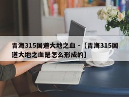 青海315国道大地之血 -【青海315国道大地之血是怎么形成的】