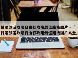 甘肃旅游攻略自由行攻略最佳路线图片 -【甘肃旅游攻略自由行攻略最佳路线图片大全】